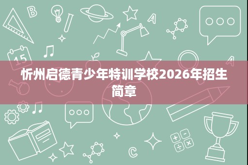 忻州启德青少年特训学校2026年招生简章 忻州启德青少年特训学校2026年招生简章