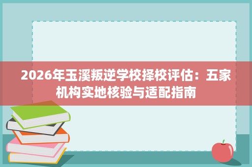 2026年玉溪叛逆学校择校评估:五家机构实地核验与适配指南 2026年玉溪叛逆学校择校评估:五家机构实地核验与适配指南