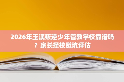 2026年玉溪叛逆少年管教学校靠谱吗？家长择校避坑评估