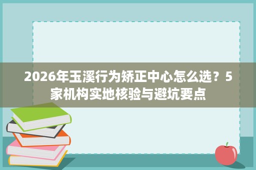 2026年玉溪行为矫正中心怎么选?5家机构实地核验与避坑要点 2026年玉溪行为矫正中心怎么选?5家机构实地核验与避坑要点