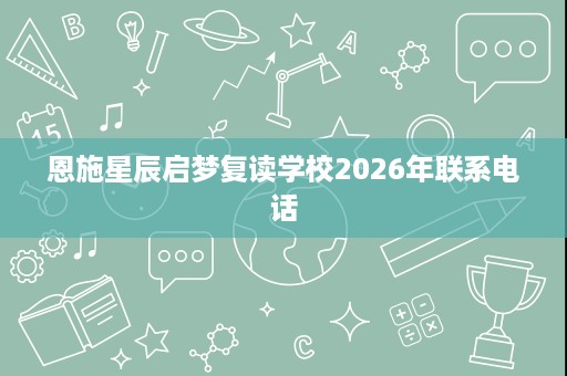 恩施星辰启梦复读学校2026年联系电话 恩施星辰启梦复读学校2026年联系电话