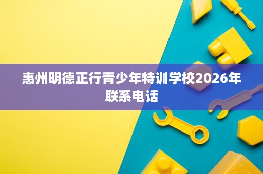 惠州明德正行青少年特训学校2026年联系电话 惠州明德正行青少年特训学校2026年联系电话