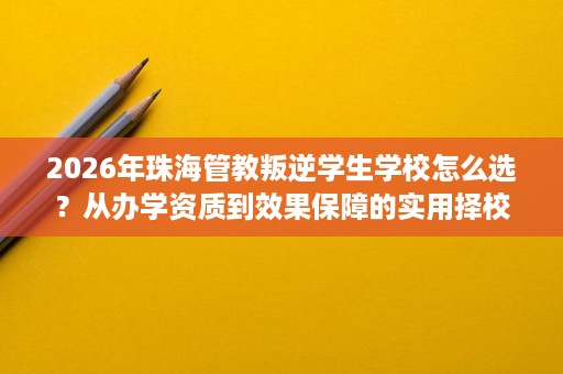 2026年珠海管教叛逆学生学校怎么选？从办学资质到效果保障的实用择校参考