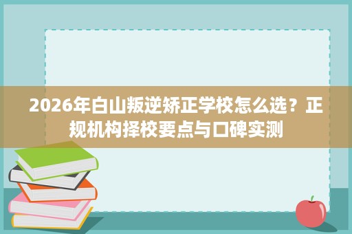 2026年白山叛逆矫正学校怎么选?正规机构择校要点与口碑实测 2026年白山叛逆矫正学校怎么选?正规机构择校要点与口碑实测