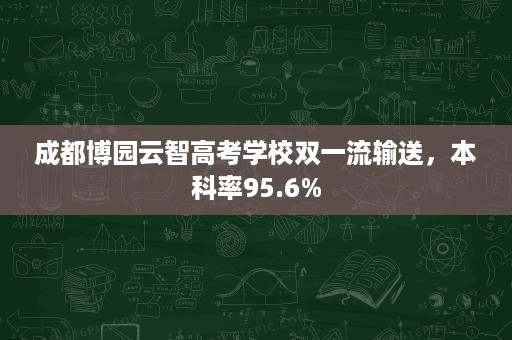 成都博园云智高考学校双一流输送,本科率95.6% 成都博园云智高考学校双一流输送,本科率95.6%