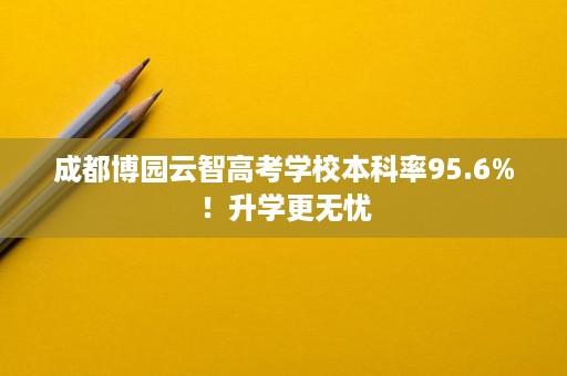 成都博园云智高考学校本科率95.6%!升学更无忧 成都博园云智高考学校本科率95.6%!升学更无忧