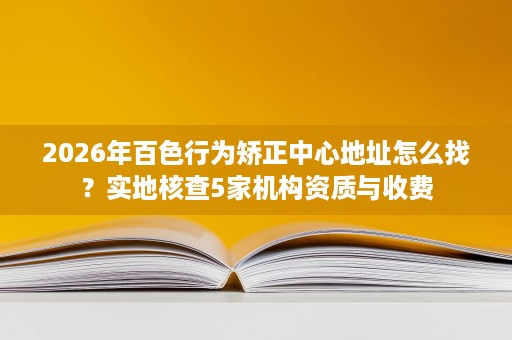 2026年百色行为矫正中心地址怎么找?实地核查5家机构资质与收费 2026年百色行为矫正中心地址怎么找?实地核查5家机构资质与收费