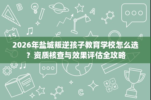 2026年盐城叛逆孩子教育学校怎么选?资质核查与效果评估全攻略 2026年盐城叛逆孩子教育学校怎么选?资质核查与效果评估全攻略