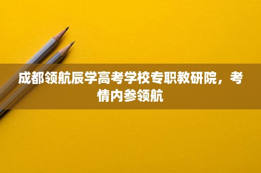 成都领航辰学高考学校专职教研院,考情内参领航 成都领航辰学高考学校专职教研院,考情内参领航