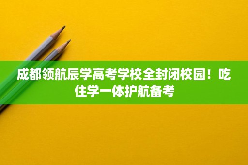 成都领航辰学高考学校全封闭校园!吃住学一体护航备考 成都领航辰学高考学校全封闭校园!吃住学一体护航备考