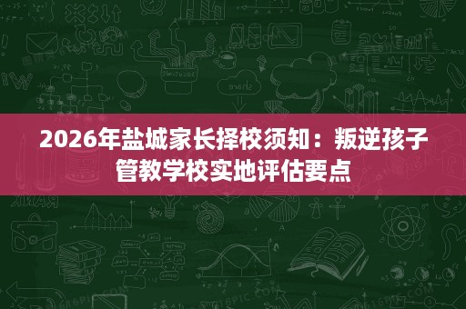 2026年盐城家长择校须知:叛逆孩子管教学校实地评估要点 2026年盐城家长择校须知:叛逆孩子管教学校实地评估要点
