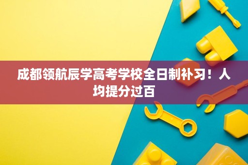 成都领航辰学高考学校全日制补习!人均提分过百 成都领航辰学高考学校全日制补习!人均提分过百