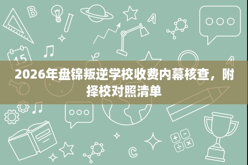 2026年盘锦叛逆学校收费内幕核查,附择校对照清单 2026年盘锦叛逆学校收费内幕核查,附择校对照清单