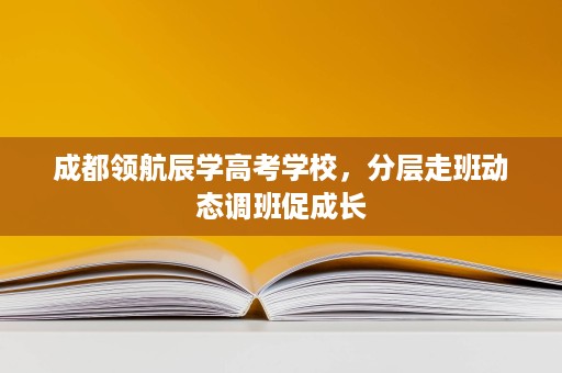 成都领航辰学高考学校,分层走班动态调班促成长 成都领航辰学高考学校,分层走班动态调班促成长