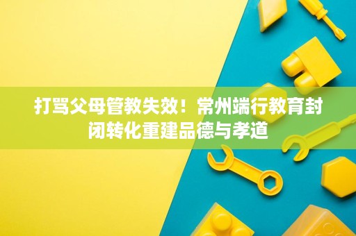 打骂父母管教失效！常州端行教育封闭转化重建品德与孝道