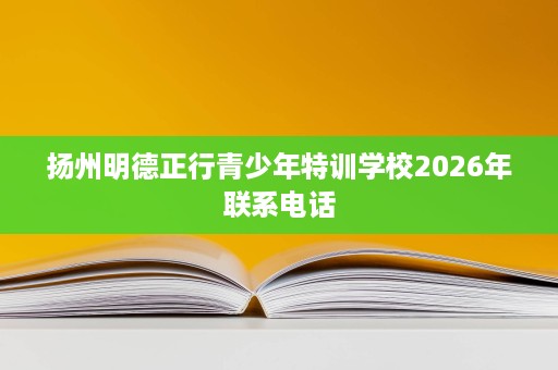 扬州明德正行青少年特训学校2026年联系电话 扬州明德正行青少年特训学校2026年联系电话