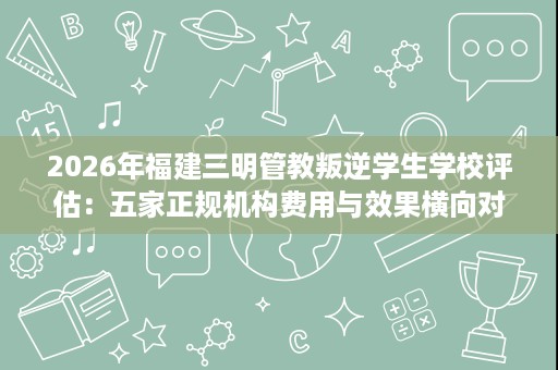 2026年福建三明管教叛逆学生学校评估:五家正规机构费用与效果横向对比 2026年福建三明管教叛逆学生学校评估:五家正规机构费用与效果横向对比