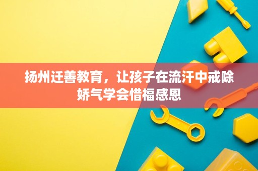 扬州迁善教育,让孩子在流汗中戒除娇气学会惜福感恩 扬州迁善教育,让孩子在流汗中戒除娇气学会惜福感恩