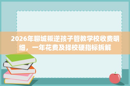2026年聊城叛逆孩子管教学校收费明细，一年花费及择校硬指标拆解