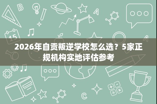 2026年自贡叛逆学校怎么选？5家正规机构实地评估参考