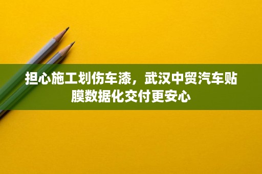 担心施工划伤车漆，武汉中贸汽车贴膜数据化交付更安心
