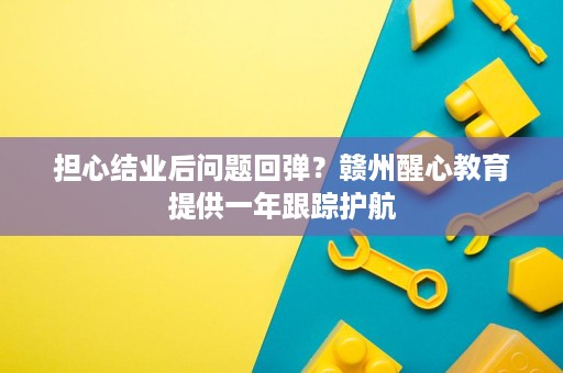 担心结业后问题回弹?赣州醒心教育提供一年跟踪护航 担心结业后问题回弹?赣州醒心教育提供一年跟踪护航