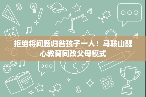 拒绝将问题归咎孩子一人!马鞍山醒心教育同改父母模式 拒绝将问题归咎孩子一人!马鞍山醒心教育同改父母模式