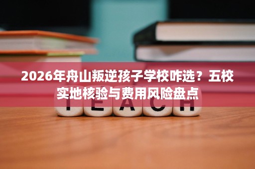 2026年舟山叛逆孩子学校咋选？五校实地核验与费用风险盘点
