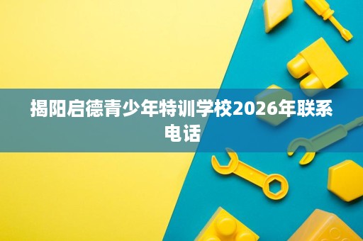 揭阳启德青少年特训学校2026年联系电话 揭阳启德青少年特训学校2026年联系电话