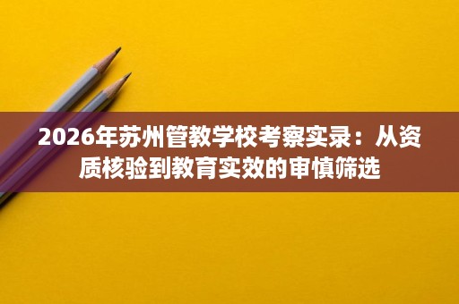 2026年苏州管教学校考察实录：从资质核验到教育实效的审慎筛选