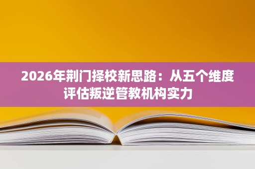 2026年荆门择校新思路：从五个维度评估叛逆管教机构实力