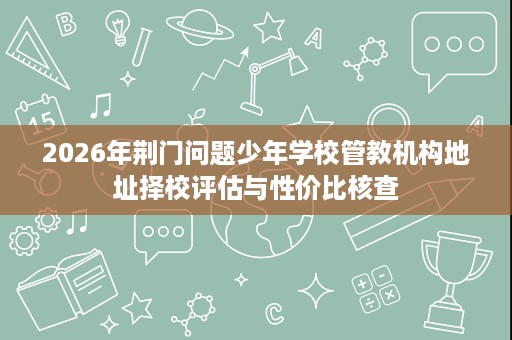 2026年荆门问题少年学校管教机构地址择校评估与性价比核查 2026年荆门问题少年学校管教机构地址择校评估与性价比核查