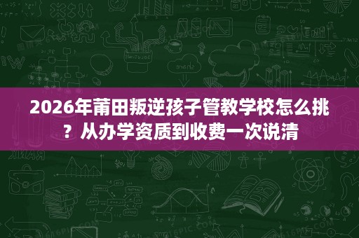 2026年莆田叛逆孩子管教学校怎么挑?从办学资质到收费一次说清 2026年莆田叛逆孩子管教学校怎么挑?从办学资质到收费一次说清