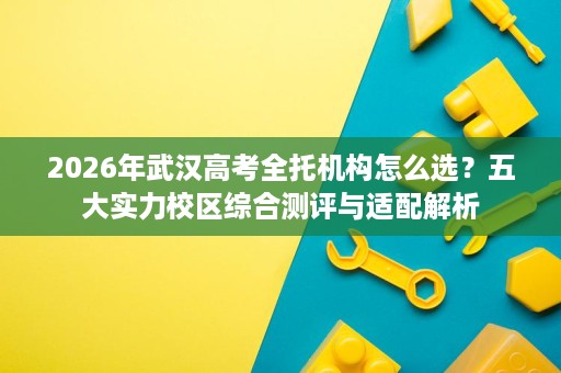 2026年武汉高考全托机构怎么选?五大实力校区综合测评与适配解析 2026年武汉高考全托机构怎么选?五大实力校区综合测评与适配解析