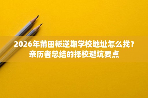 2026年莆田叛逆期学校地址怎么找？亲历者总结的择校避坑要点