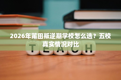 2026年莆田叛逆期学校怎么选?五校真实情况对比 2026年莆田叛逆期学校怎么选?五校真实情况对比