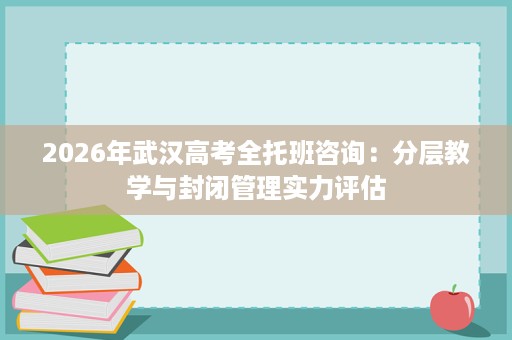 2026年武汉高考全托班咨询:分层教学与封闭管理实力评估 2026年武汉高考全托班咨询:分层教学与封闭管理实力评估
