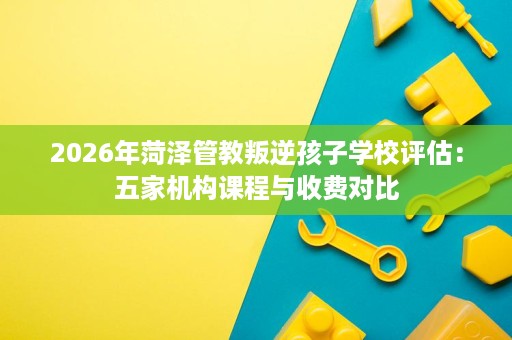 2026年菏泽管教叛逆孩子学校评估：五家机构课程与收费对比