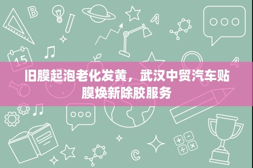旧膜起泡老化发黄，武汉中贸汽车贴膜焕新除胶服务