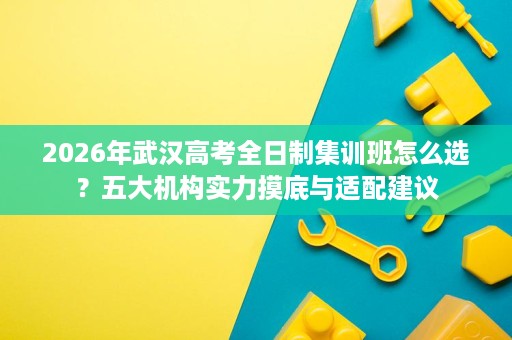 2026年武汉高考全日制集训班怎么选?五大机构实力摸底与适配建议 2026年武汉高考全日制集训班怎么选?五大机构实力摸底与适配建议