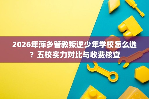 2026年萍乡管教叛逆少年学校怎么选？五校实力对比与收费核查
