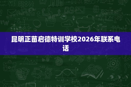 昆明正苗启德特训学校2026年联系电话 昆明正苗启德特训学校2026年联系电话