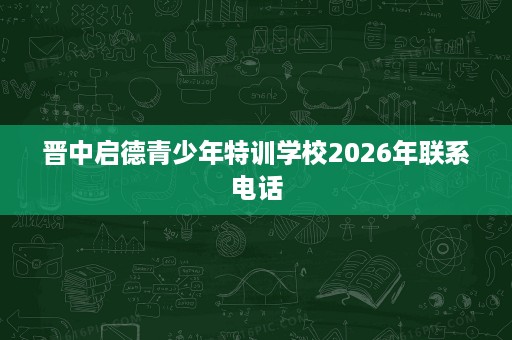 晋中启德青少年特训学校2026年联系电话 晋中启德青少年特训学校2026年联系电话