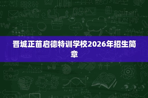 晋城正苗启德特训学校2026年招生简章 晋城正苗启德特训学校2026年招生简章
