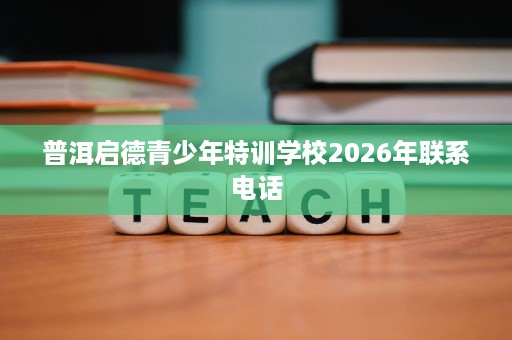 普洱启德青少年特训学校2026年联系电话