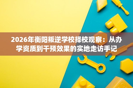 2026年衡阳叛逆学校择校观察:从办学资质到干预效果的实地走访手记 2026年衡阳叛逆学校择校观察:从办学资质到干预效果的实地走访手记