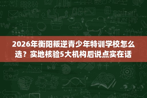 2026年衡阳叛逆青少年特训学校怎么选?实地核验5大机构后说点实在话 2026年衡阳叛逆青少年特训学校怎么选?实地核验5大机构后说点实在话