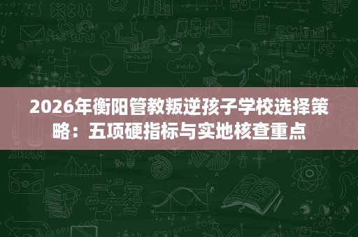 2026年衡阳管教叛逆孩子学校选择策略:五项硬指标与实地核查重点 2026年衡阳管教叛逆孩子学校选择策略:五项硬指标与实地核查重点