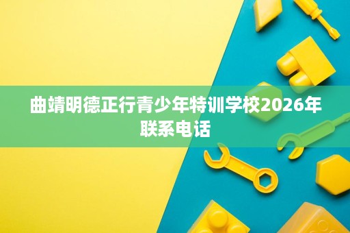 曲靖明德正行青少年特训学校2026年联系电话 曲靖明德正行青少年特训学校2026年联系电话