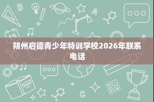 朔州启德青少年特训学校2026年联系电话 朔州启德青少年特训学校2026年联系电话